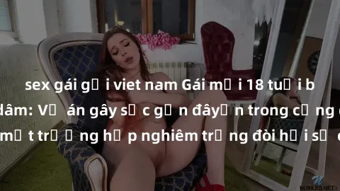 sex gái gọi viet nam Gái mới 18 tuổi bị trói và bị hiếp dâm: Vụ án gây sốc gần đâyến trong cộng đồng. Đây là một trường hợp nghiêm trọng đòi hỏi sự can thiệp mạnh mẽ từ phía công lý.