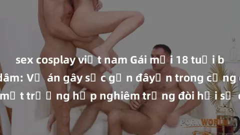 sex cosplay việt nam Gái mới 18 tuổi bị trói và bị hiếp dâm: Vụ án gây sốc gần đâyến trong cộng đồng. Đây là một trường hợp nghiêm trọng đòi hỏi sự can thiệp mạnh mẽ từ phía công lý.