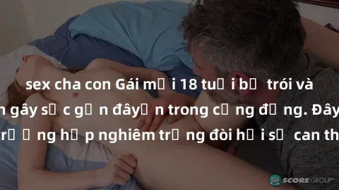 sex cha con Gái mới 18 tuổi bị trói và bị hiếp dâm: Vụ án gây sốc gần đâyến trong cộng đồng. Đây là một trường hợp nghiêm trọng đòi hỏi sự can thiệp mạnh mẽ từ phía công lý.