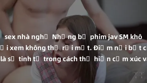 sex nhà nghỉ Những bộ phim jav SM không che khiến người xem không thể rời mắt. Điểm nổi bật của thể loại này là sự tinh tế trong cách thể hiện cảm xúc và sự hấp dẫn của những cảnh quay.