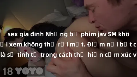sex gia đình Những bộ phim jav SM không che khiến người xem không thể rời mắt. Điểm nổi bật của thể loại này là sự tinh tế trong cách thể hiện cảm xúc và sự hấp dẫn của những cảnh quay.