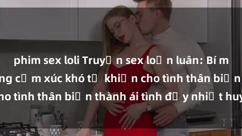 phim sex loli Truyện sex loạn luân: Bí mật gia đình và những cảm xúc khó tả khiến cho tình thân biến thành ái tình đầy nhiệt huyết