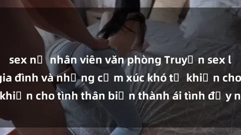 sex nữ nhân viên văn phòng Truyện sex loạn luân: Bí mật gia đình và những cảm xúc khó tả khiến cho tình thân biến thành ái tình đầy nhiệt huyết