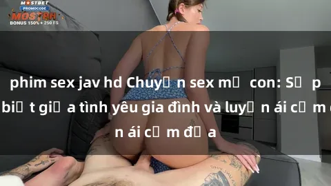 phim sex jav hd Chuyện sex mẹ con: Sự phân biệt giữa tình yêu gia đình và luyến ái cấm địa
