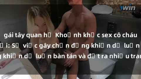 gái tây quan hệ Khoảnh khắc sex cô cháu gây sốc trong xã hội: Sự việc gây chấn động khiến dư luận bàn tán và đặt ra nhiều tranh cãi.