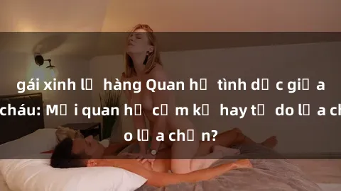 gái xinh lộ hàng Quan hệ tình dục giữa ông cháu: Mối quan hệ cấm kỵ hay tự do lựa chọn?