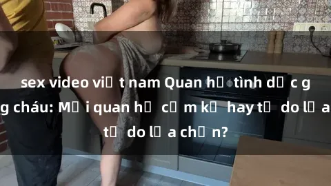 sex video việt nam Quan hệ tình dục giữa ông cháu: Mối quan hệ cấm kỵ hay tự do lựa chọn?