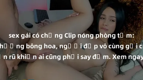 sex gái có chồng Clip nóng phòng tắm: Hít thở nồng nàn hương bông hoa, người đẹp vô cùng gợi cảm và quyến rũ khiến ai cũng phải say đắm. Xem ngay để trải nghiệm điều đặc biệt!