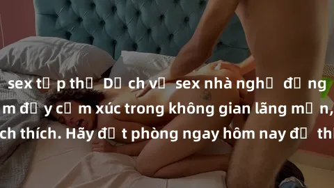 sex tập thể Dịch vụ sex nhà nghỉ đẳng cấp: Trải nghiệm đầy cảm xúc trong không gian lãng mạn, đầy kích thích. Hãy đặt phòng ngay hôm nay để thỏa mãn khát khao của bạn!