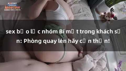 sex bạo lực nhóm Bí mật trong khách sạn: Phòng quay lén hãy cẩn thận!