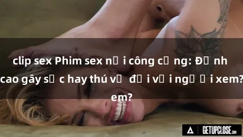clip sex Phim sex nơi công cộng: Đỉnh cao gây sốc hay thú vị đối với người xem?