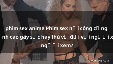 phim sex anime Phim sex nơi công cộng: Đỉnh cao gây sốc hay thú vị đối với người xem?