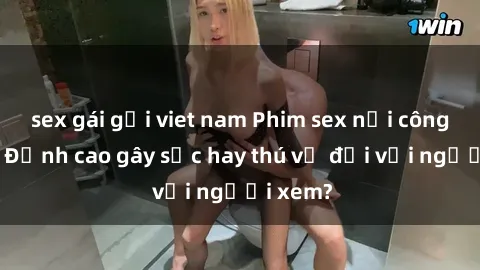 sex gái gọi viet nam Phim sex nơi công cộng: Đỉnh cao gây sốc hay thú vị đối với người xem?