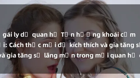 gái ly dị quan hệ Tận hưởng khoái cảm với sex ngoài trời: Cách thức mới để kích thích và gia tăng sự lãng mạn trong mối quan hệ của bạn!