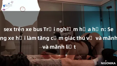 sex trên xe bus Trải nghiệm hứa hẹn: Sex trong xe hơi làm tăng cảm giác thú vị và mãnh liệt