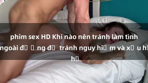 phim sex HD Khi nào nên tránh làm tình ngoài đường để tránh nguy hiểm và xấu hổ