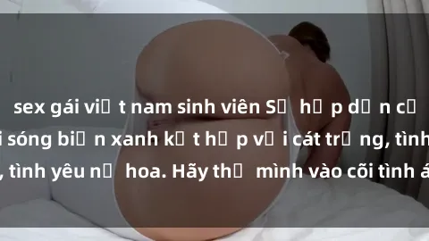 sex gái việt nam sinh viên Sự hấp dẫn của sex bãi biển: Khi sóng biển xanh kết hợp với cát trắng, tình yêu nở hoa. Hãy thả mình vào cõi tình ái giữa sóng biển!