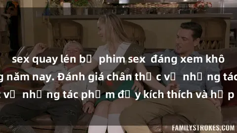 sex quay lén bộ phim sex  đáng xem không thể bỏ lỡ trong năm nay. Đánh giá chân thực về những tác phẩm đầy kích thích và hấp dẫn này.