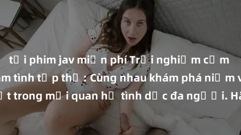 tải phim jav miễn phí Trải nghiệm cảm xúc mới mẻ với làm tình tập thể: Cùng nhau khám phá niềm vui và sự mãnh liệt trong mối quan hệ tình dục đa người. Hãy thử ngay để biết cảm giác thú vị này!