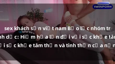 sex khách sạn việt nam Bạo lực nhóm trong các hành vi tình dục: Hiểm họa lớn đối với sức khỏe tâm thần và tinh thần của nạn nhân.