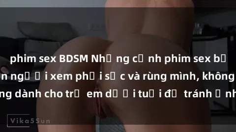 phim sex BDSM Những cảnh phim sex bạo dâm nhóm khiến người xem phải sốc và rùng mình, không dành cho trẻ em dưới tuổi để tránh ảnh hưởng tiêu cực.