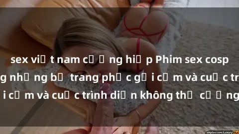 sex việt nam cưỡng hiếp Phim sex cosplay: Giấc mơ  cùng những bộ trang phục gợi cảm và cuộc trình diễn không thể cưỡng lại!