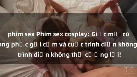 phim sex Phim sex cosplay: Giấc mơ  cùng những bộ trang phục gợi cảm và cuộc trình diễn không thể cưỡng lại!