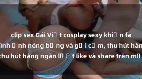 clip sex Gái Việt cosplay sexy khiến fan phát cuồng với hình ảnh nóng bỏng và gợi cảm, thu hút hàng ngàn lượt like và share trên mạng xã hội.