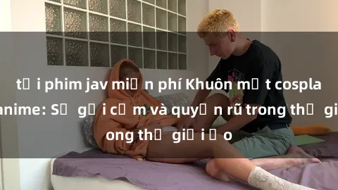 tải phim jav miễn phí Khuôn mặt cosplay sex anime: Sự gợi cảm và quyến rũ trong thế giới ảo
