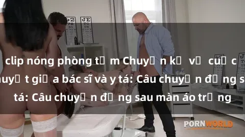 clip nóng phòng tắm Chuyện kể về cuộc tình đầy nhiệt huyết giữa bác sĩ và y tá: Câu chuyện đằng sau màn áo trắng