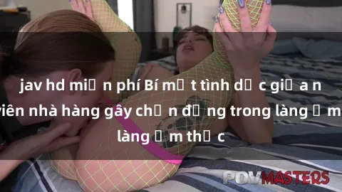 jav hd miễn phí Bí mật tình dục giữa nhân viên nhà hàng gây chấn động trong làng ẩm thực