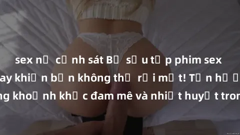 sex nữ cảnh sát Bộ sưu tập phim sex Mỹ hot nhất năm nay khiến bạn không thể rời mắt! Tận hưởng những khoảnh khắc đam mê và nhiệt huyết trong các tác phẩm nóng bỏng này!