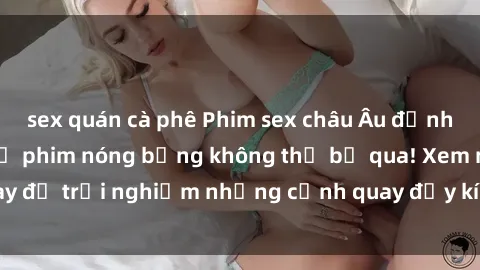 sex quán cà phê Phim sex châu Âu đỉnh cao: Top những bộ phim nóng bỏng không thể bỏ qua! Xem ngay để trải nghiệm những cảnh quay đầy kích thích và cuồng nhiệt.