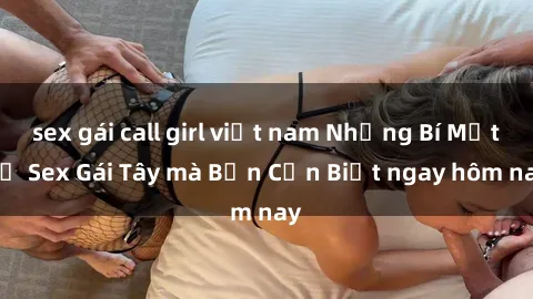 sex gái call girl việt nam Những Bí Mật về Sex Gái Tây mà Bạn Cần Biết ngay hôm nay