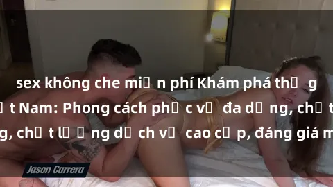 sex không che miễn phí Khám phá thế giới của gái gọi Việt Nam: Phong cách phục vụ đa dạng, chất lượng dịch vụ cao cấp, đáng giá mọi khoản chi phí