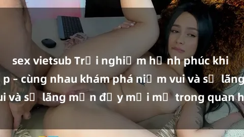 sex vietsub Trải nghiệm hạnh phúc khi làm tình với gái đẹp – cùng nhau khám phá niềm vui và sự lãng mạn đầy mới mẻ trong quan hệ của bạn.