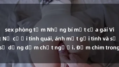 sex phòng tắm Những bí mật của gái Việt Nam dâm đãng: Nụ cười tinh quái, ánh mắt gợi tình và sự dụng dẫm chết người. Đắm chìm trong vòng xoay đam mê!