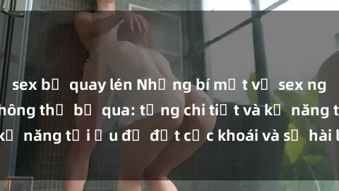 sex bị quay lén Những bí mật về sex người lớn mà bạn không thể bỏ qua: từng chi tiết và kỹ năng tối ưu để đạt cực khoái và sự hài lòng tối đa.
