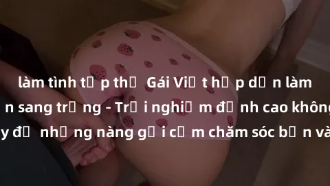 làm tình tập thể Gái Việt hấp dẫn làm tình tại khách sạn sang trọng - Trải nghiệm đỉnh cao không thể bỏ lỡ! Hãy để những nàng gợi cảm chăm sóc bạn và mang đến cho bạn những phút giây đê mê không thể q