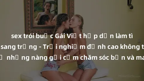 sex trói buộc Gái Việt hấp dẫn làm tình tại khách sạn sang trọng - Trải nghiệm đỉnh cao không thể bỏ lỡ! Hãy để những nàng gợi cảm chăm sóc bạn và mang đến cho bạn những phút giây đê mê không thể quên