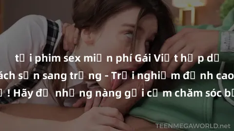 tải phim sex miễn phí Gái Việt hấp dẫn làm tình tại khách sạn sang trọng - Trải nghiệm đỉnh cao không thể bỏ lỡ! Hãy để những nàng gợi cảm chăm sóc bạn và mang đến cho bạn những phút giây đê mê không
