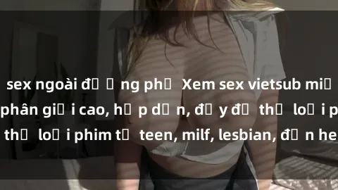 sex ngoài đường phố Xem sex vietsub miễn phí tại nhà, độ phân giải cao, hấp dẫn, đầy đủ thể loại phim từ teen, milf, lesbian, đến hentai và jav.