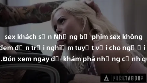 sex khách sạn Những bộ phim sex không che HD đỉnh cao, đem đến trải nghiệm tuyệt vời cho người xem.Đón xem ngay để khám phá những cảnh quay đẹp mắt và kích thích.