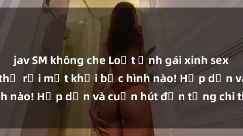 jav SM không che Loạt ảnh gái xinh sex nóng bỏng, không thể rời mắt khỏi bức hình nào! Hấp dẫn và cuốn hút đến từng chi tiết.