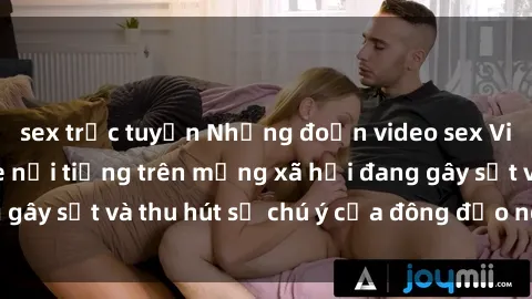 sex trực tuyến Những đoạn video sex Việt Nam không che nổi tiếng trên mạng xã hội đang gây sốt và thu hút sự chú ý của đông đảo người xem.