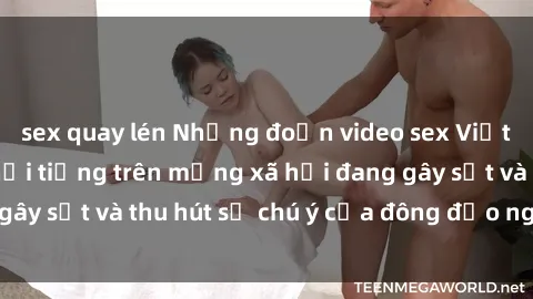 sex quay lén Những đoạn video sex Việt Nam không che nổi tiếng trên mạng xã hội đang gây sốt và thu hút sự chú ý của đông đảo người xem.