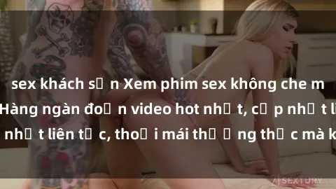 sex khách sạn Xem phim sex không che miễn phí tại đây – Hàng ngàn đoạn video hot nhất, cập nhật liên tục, thoải mái thưởng thức mà không tốn kém.