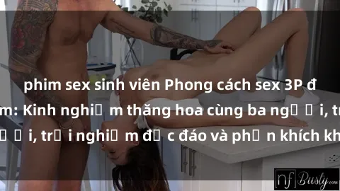 phim sex sinh viên Phong cách sex 3P độc đáo tại Việt Nam: Kinh nghiệm thăng hoa cùng ba người, trải nghiệm độc đáo và phấn khích không thể bỏ lỡ!