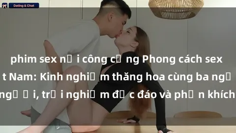 phim sex nơi công cộng Phong cách sex 3P độc đáo tại Việt Nam: Kinh nghiệm thăng hoa cùng ba người, trải nghiệm độc đáo và phấn khích không thể bỏ lỡ!