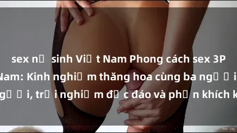 sex nữ sinh Việt Nam Phong cách sex 3P độc đáo tại Việt Nam: Kinh nghiệm thăng hoa cùng ba người, trải nghiệm độc đáo và phấn khích không thể bỏ lỡ!